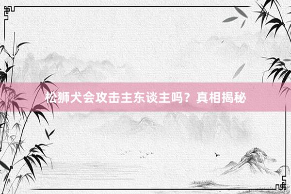 松狮犬会攻击主东谈主吗?真相揭秘